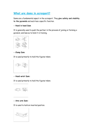 What are dams in acrosport?
Dams are a fundamental aspect in the acrosport. They give safety and stability
to the pyramids and each has a specific function.
- Hand in hand Dam
It is generally used to push the partner in the process of joining or forming a
pyramid, and less so to hold it in training.
- Clamp Dam
It is used primarily to hold the figures taken.
- Hand-wrist Dam:
It is used primarily to hold the figures taken.
- Arm-arm Dam:
It is used to hold an inverted position.
 