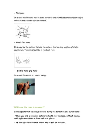 - Platform:
It is used to climb and hold in some pyramids and stunts (escenas acrobaticas) to
launch in the student agile or acrobat.
- Hand-foot dam:
It is used by the catcher to hold the agile at the top, in a position of static
equilibrium. The grip should be in the back foot.
- Double-hand grip hand
It is used for motor actions of swings.
Which are the rules in acrosport?
Some aspects that we always observe during the formation of a pyramid are:
- When you end a pyramid, catchers should stay in place, without moving,
until agile went down to free and safe places.
- If the agile lose balance should try to fall on the feet.
 