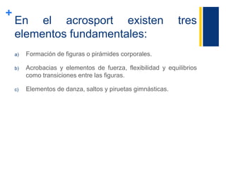 +
En el acrosport existen tres
elementos fundamentales:
a) Formación de figuras o pirámides corporales.
b) Acrobacias y elementos de fuerza, flexibilidad y equilibrios
como transiciones entre las figuras.
c) Elementos de danza, saltos y piruetas gimnásticas.
 