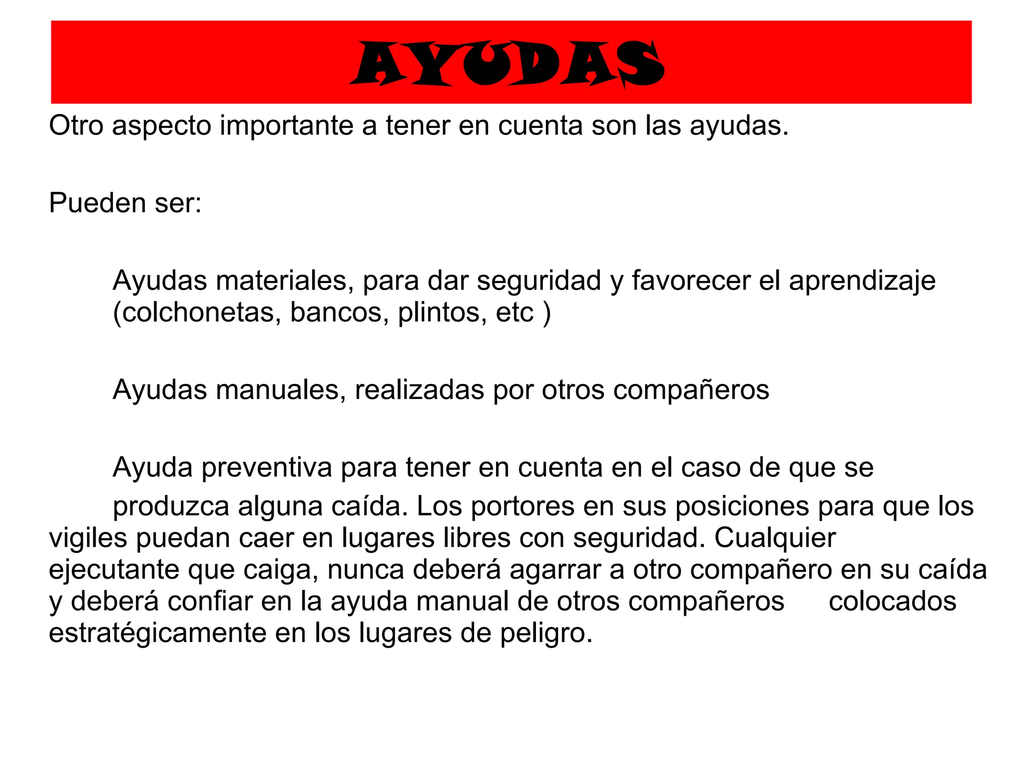 AYUDAS Otro aspecto importante a tener en cuenta son las ayudas.  Pueden ser: Ayudas materiales, para dar seguridad y favorecer el aprendizaje  (colchonetas, bancos, plintos, etc ) Ayudas manuales, realizadas por otros compañeros Ayuda preventiva para tener en cuenta en el caso de que se  produzca alguna caída. Los portores en sus posiciones para que los vigiles puedan caer en lugares libres con seguridad. Cualquier  ejecutante que caiga, nunca deberá agarrar a otro compañero en su caída y deberá confiar en la ayuda manual de otros compañeros  colocados estratégicamente en los lugares de peligro. 
