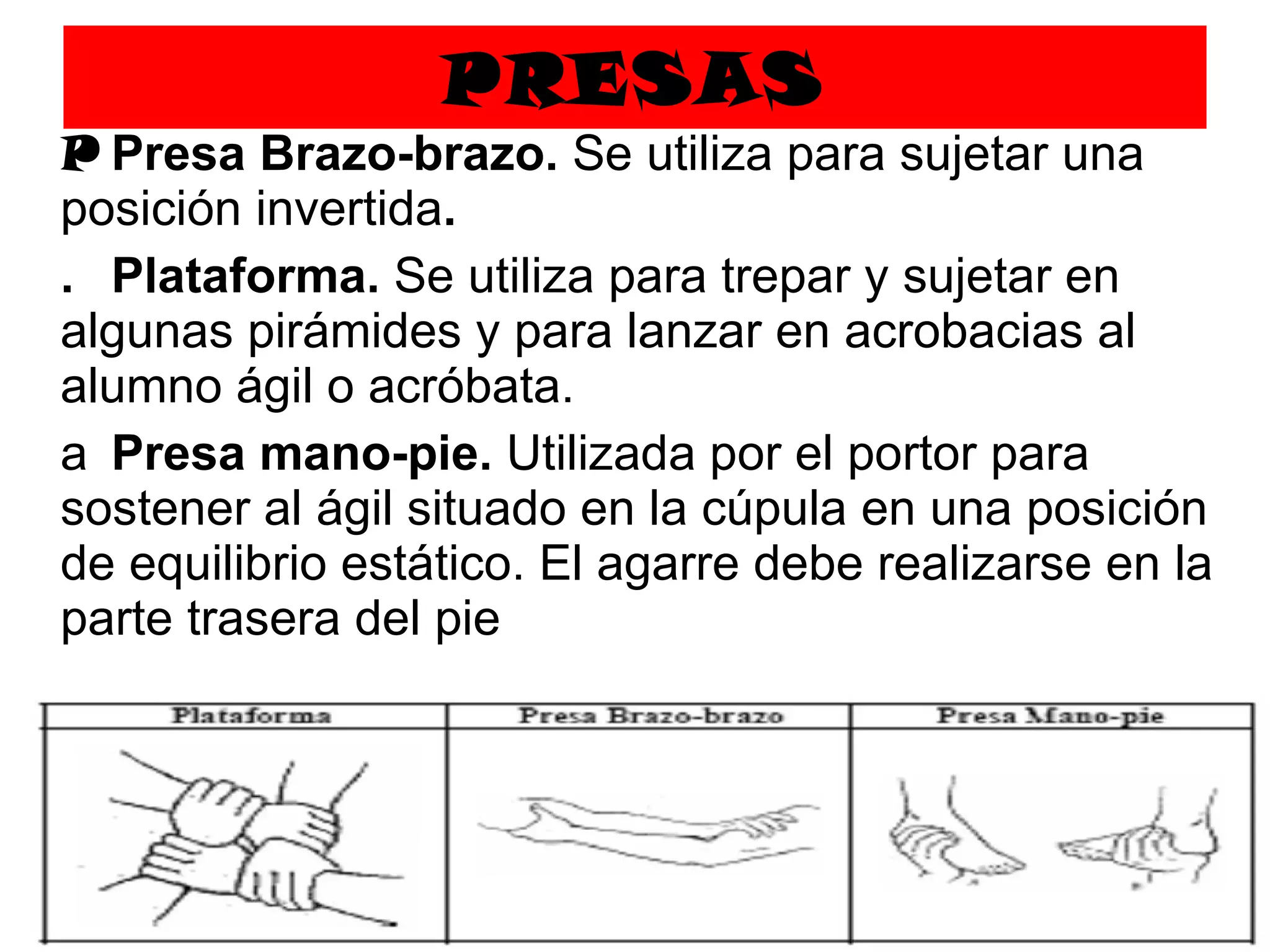 PRESAS   Presa Brazo-brazo.  Se utiliza para sujetar una posición invertida .   Plataforma.  Se utiliza para trepar y sujetar en algunas pirámides y para lanzar en acrobacias al alumno ágil o acróbata.   Presa mano-pie.  Utilizada por el portor para sostener al ágil situado en la cúpula en una posición de equilibrio estático. El agarre debe realizarse en la parte trasera del pie 