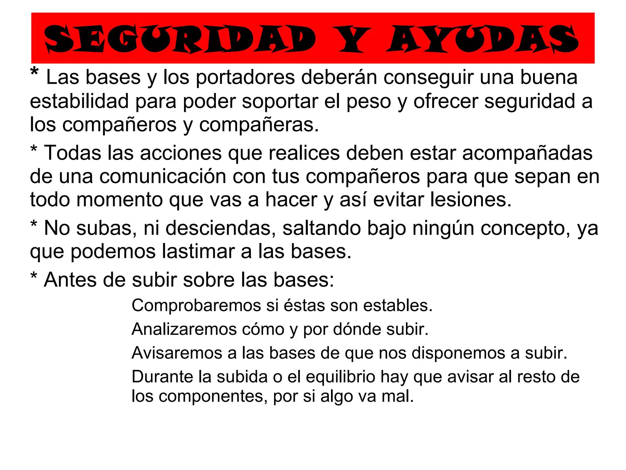 SEGURIDAD Y AYUDAS *  Las bases y los portadores deberán conseguir una buena estabilidad para poder soportar el peso y ofrecer seguridad a los compañeros y compañeras. * Todas las acciones que realices deben estar acompañadas de una comunicación con tus compañeros para que sepan en todo momento que vas a hacer y así evitar lesiones. * No subas, ni desciendas, saltando bajo ningún concepto, ya que podemos lastimar a las bases. * Antes de subir sobre las bases: Comprobaremos si éstas son estables. Analizaremos cómo y por dónde subir. Avisaremos a las bases de que nos disponemos a subir. Durante la subida o el equilibrio hay que avisar al resto de  los componentes, por si algo va mal. 