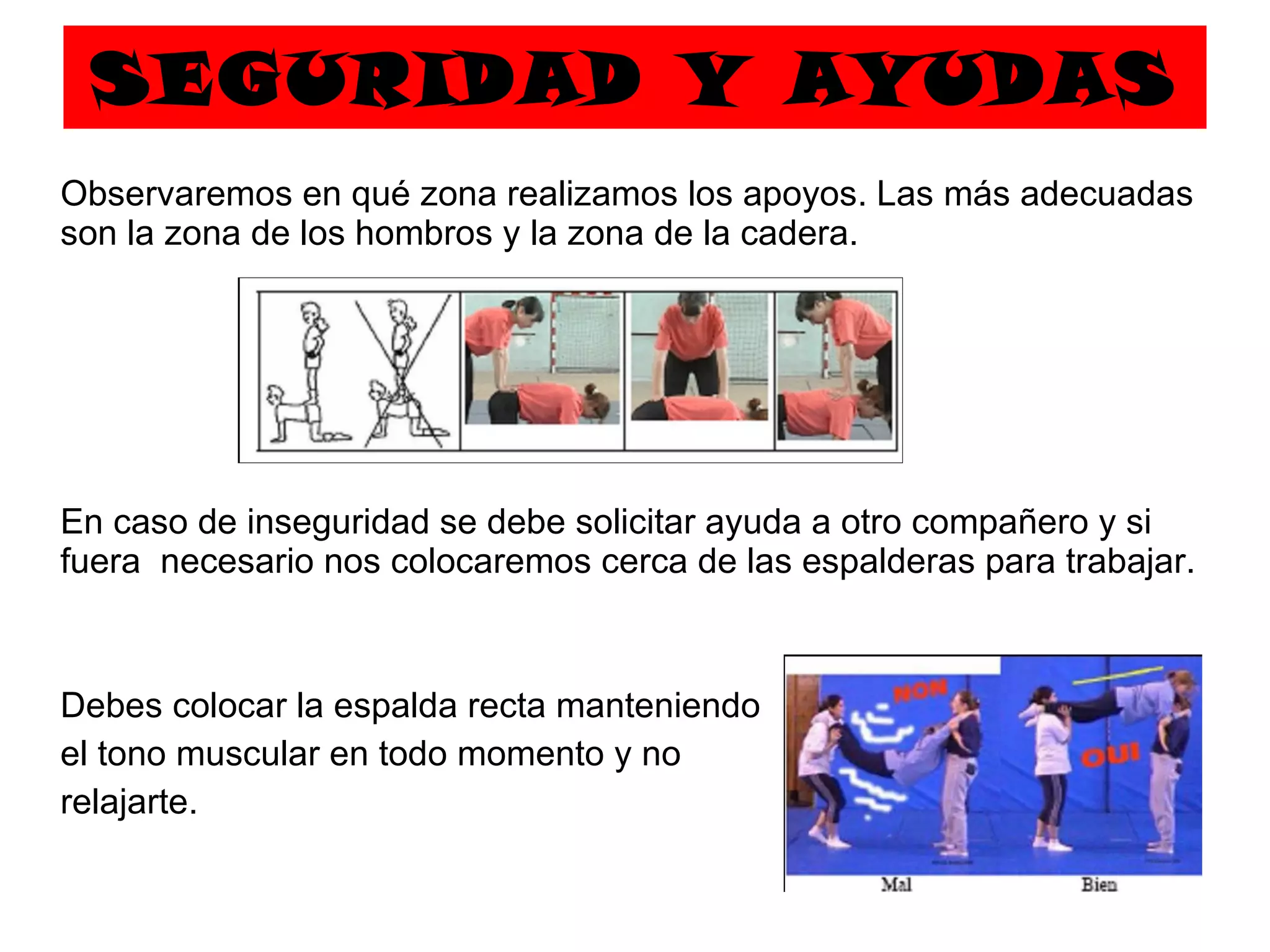 SEGURIDAD Y AYUDAS Observaremos en qué zona realizamos los apoyos. Las más adecuadas son la zona de los hombros y la zona de la cadera.  En caso de inseguridad se debe solicitar ayuda a otro compañero y si fuera  necesario nos colocaremos cerca de las espalderas para trabajar. Debes colocar la espalda recta manteniendo  el tono muscular en todo momento y no relajarte. 
