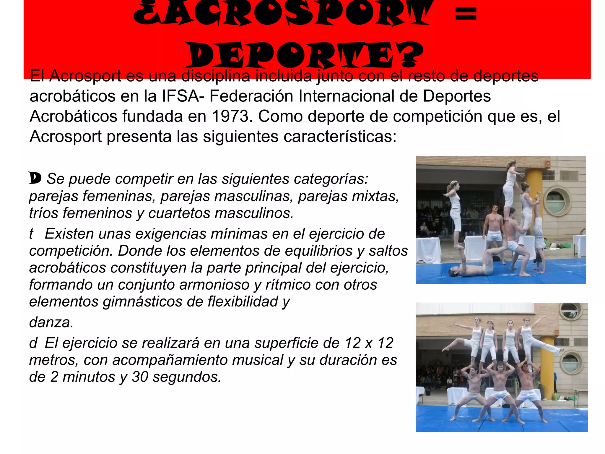 ¿ACROSPORT = DEPORTE?   Se puede competir en las siguientes categorías: parejas femeninas, parejas masculinas, parejas mixtas, tríos femeninos y cuartetos masculinos.   Existen unas exigencias mínimas en el ejercicio de competición. Donde los elementos de equilibrios y saltos acrobáticos constituyen la parte principal del ejercicio, formando un conjunto armonioso y rítmico con otros elementos gimnásticos de flexibilidad y danza.   El ejercicio se realizará en una superficie de 12 x 12 metros, con acompañamiento musical y su duración es de 2 minutos y 30 segundos. El Acrosport es una disciplina incluida junto con el resto de deportes acrobáticos en la IFSA- Federación Internacional de Deportes Acrobáticos fundada en 1973. Como deporte de competición que es, el Acrosport presenta las siguientes características:  