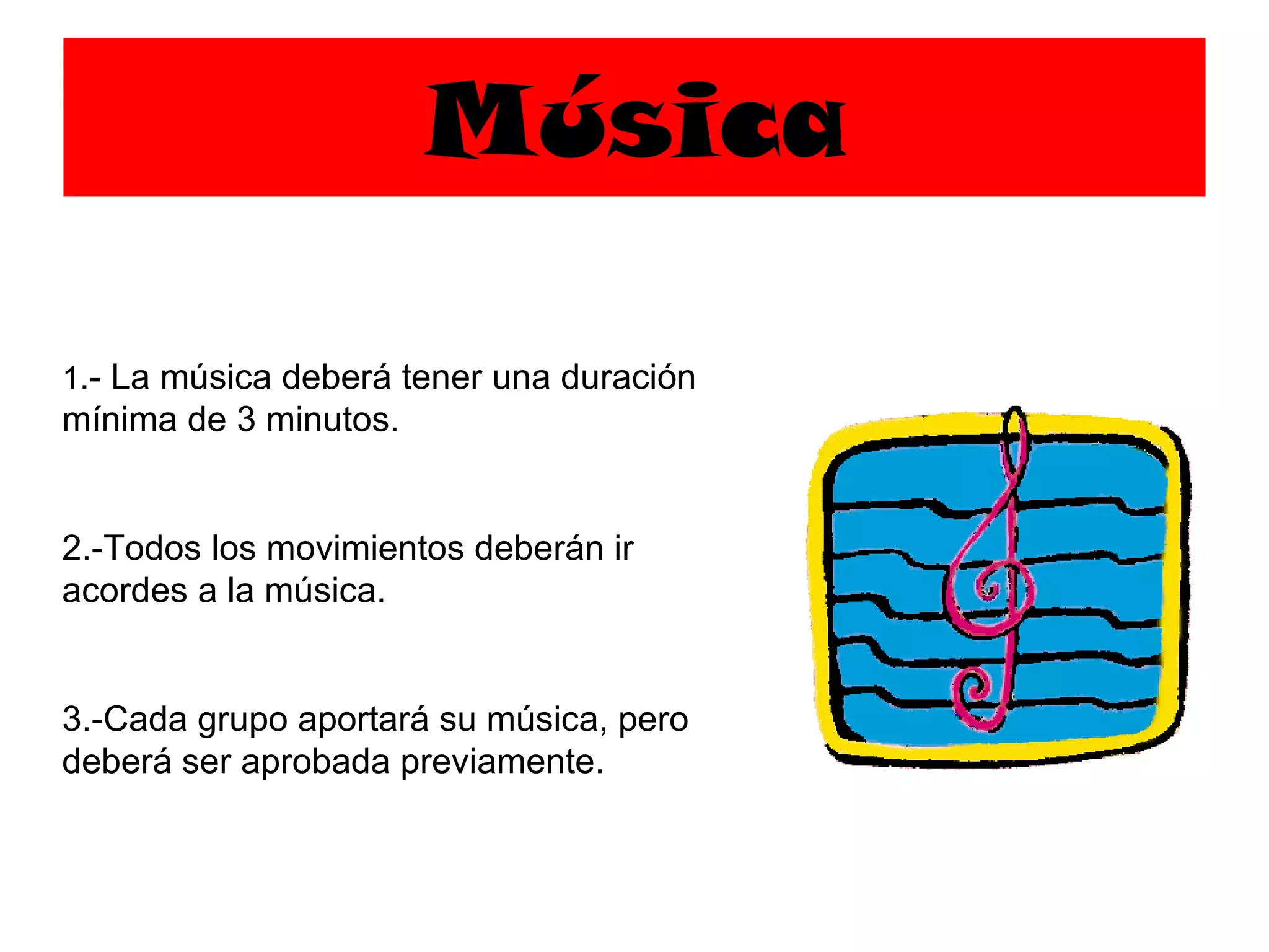 Música 1 .- La música deberá tener una duración mínima de 3 minutos. 2.-Todos los movimientos deberán ir acordes a la música. 3.-Cada grupo aportará su música, pero deberá ser aprobada previamente. 