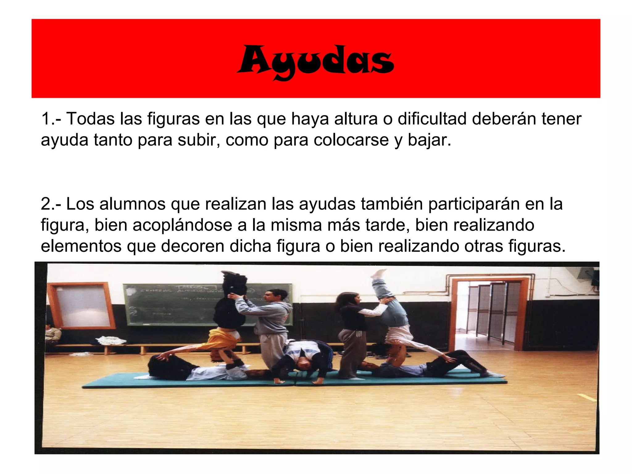 Ayudas 1.- Todas las figuras en las que haya altura o dificultad deberán tener ayuda tanto para subir, como para colocarse y bajar. 2.- Los alumnos que realizan las ayudas también participarán en la figura, bien acoplándose a la misma más tarde, bien realizando elementos que decoren dicha figura o bien realizando otras figuras. 