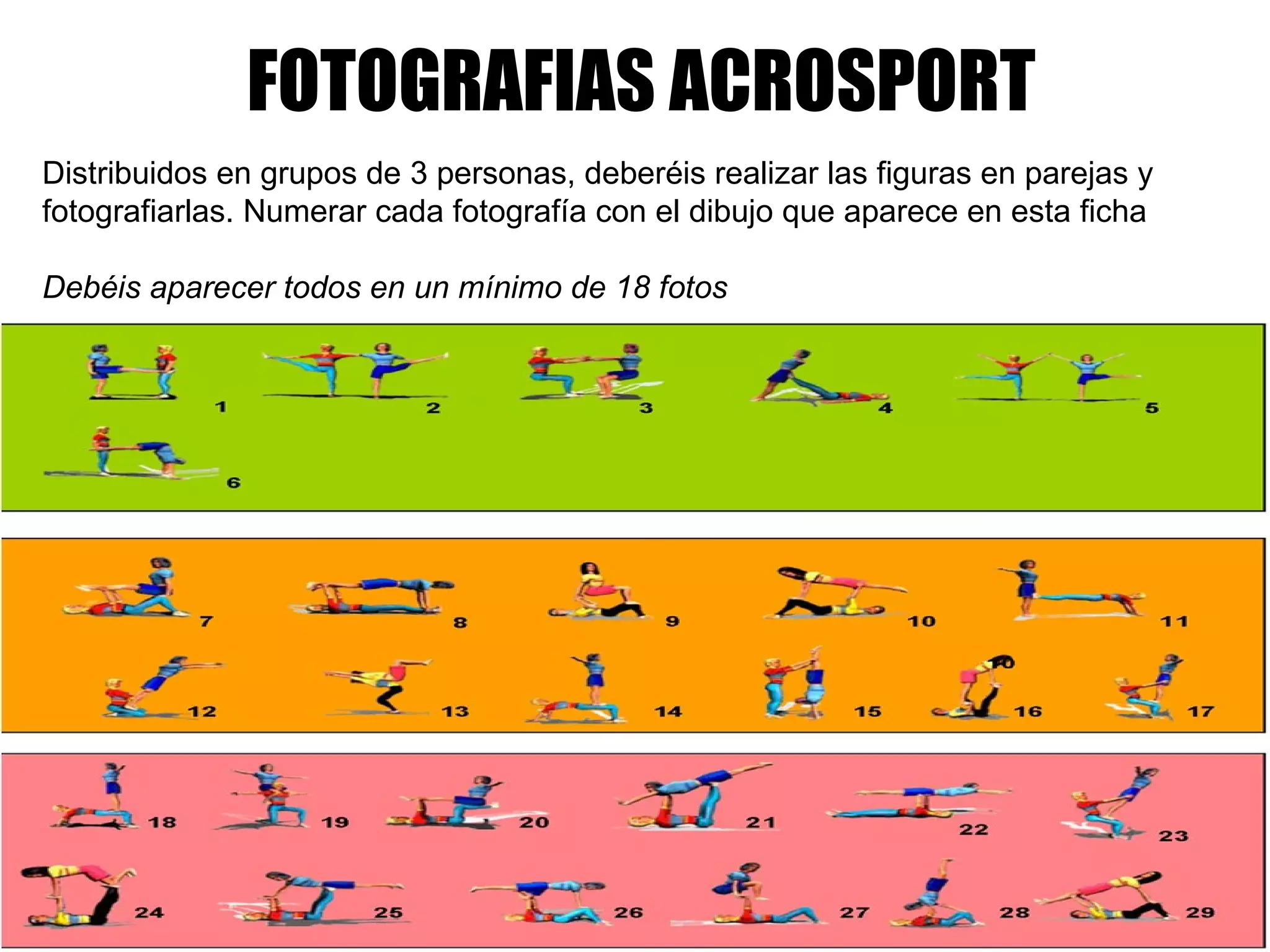 FOTOGRAFIAS ACROSPORT     Distribuidos en grupos de 3 personas, deberéis realizar las figuras en parejas y fotografiarlas. Numerar cada fotografía con el dibujo que aparece en esta ficha   Debéis aparecer todos en un mínimo de 18 fotos       