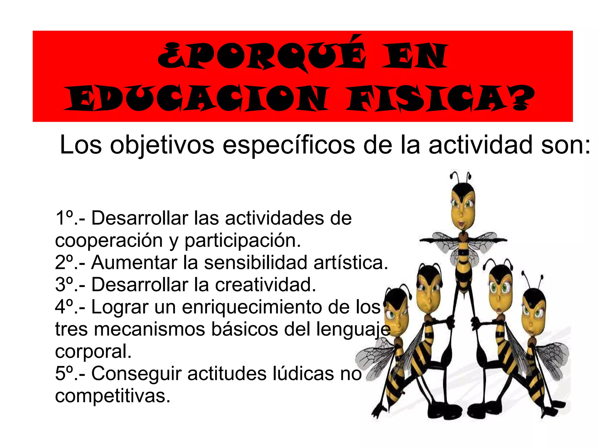 ¿PORQUÉ EN EDUCACION FISICA? 1º.- Desarrollar las actividades de cooperación y participación.  2º.- Aumentar la sensibilidad artística.  3º.- Desarrollar la creatividad.  4º.- Lograr un enriquecimiento de los tres mecanismos básicos   de l  lenguaje corporal.  5º.- Conseguir actitudes lúdicas no competitivas. Los objetivos específicos de la actividad son:  