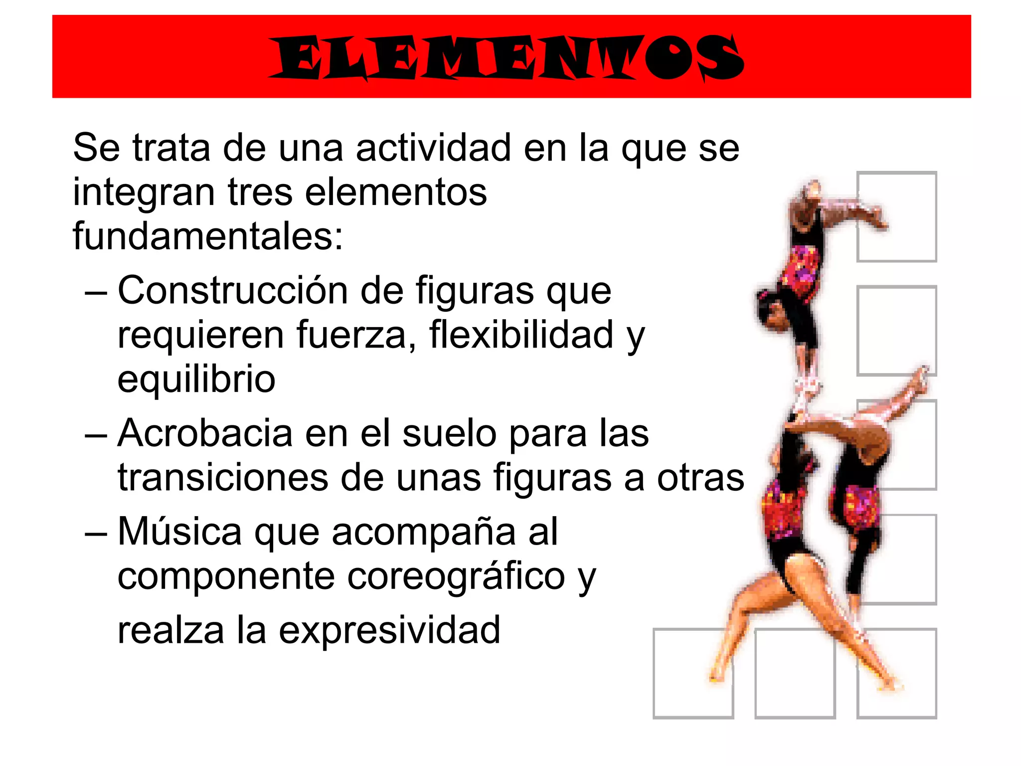 ELEMENTOS Se trata de una actividad en la que se integran tres elementos fundamentales: Construcción de figuras que requieren fuerza, flexibilidad y equilibrio Acrobacia en el suelo para las transiciones de unas figuras a otras Música que acompaña al componente coreográfico y  realza la expresividad 
