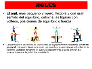 ROLES El ágil , más pequeño y ligero, flexible y con gran sentido del equilibrio, culmina las figuras con volteos, posiciones de equilibrio o fuerza Durante todo el desarrollo de la actividad es especialmente importante el  control postural , colocando la espalda recta, sin acentuar las curvaturas naturales de la columna vertebral, teniendo en cuenta especialmente la zona lumbar. Es necesario colocar la pelvis hacia adelante. 