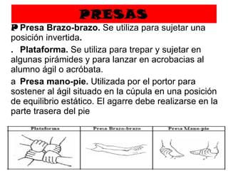 PRESAS   Presa Brazo-brazo.  Se utiliza para sujetar una posición invertida .   Plataforma.  Se utiliza para trepar y sujetar en algunas pirámides y para lanzar en acrobacias al alumno ágil o acróbata.   Presa mano-pie.  Utilizada por el portor para sostener al ágil situado en la cúpula en una posición de equilibrio estático. El agarre debe realizarse en la parte trasera del pie 