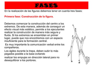 FASES Primera fase: Construcción de la figura.  Debemos comenzar la construcción del centro a los extremos. De esta manera, además de conseguir un efecto visual más estético, permite a los ejecutantes realizar la construcción de manera más segura y fluida. Si los extremos se ensamblan en primer lugar, puede que nos encontremos con un espacio insuficiente para la formación central.    Es muy importante la comunicación verbal entre los compañeros.  Los ágiles durante la trepa, deben subir lo más pegados posible a la base evitando  realizar los empujes en dirección lateral para no desequilibrar a los portores.   En la realización de las figuras debemos tener en cuenta tres fases: 