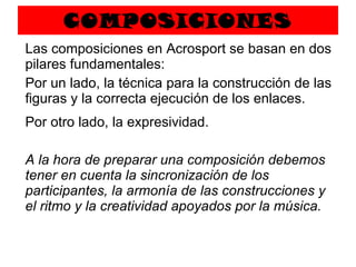 COMPOSICIONES Las composiciones en Acrosport se basan en dos pilares fundamentales:  Por un lado, la técnica para la construcción de las figuras y la correcta ejecución de los enlaces. Por otro lado, la expresividad.   A la hora de preparar una composición debemos tener en cuenta la sincronización de los participantes, la armonía de las construcciones y el ritmo y la creatividad apoyados por la música. 