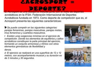 ¿ACROSPORT = DEPORTE?   Se puede competir en las siguientes categorías: parejas femeninas, parejas masculinas, parejas mixtas, tríos femeninos y cuartetos masculinos.   Existen unas exigencias mínimas en el ejercicio de competición. Donde los elementos de equilibrios y saltos acrobáticos constituyen la parte principal del ejercicio, formando un conjunto armonioso y rítmico con otros elementos gimnásticos de flexibilidad y danza.   El ejercicio se realizará en una superficie de 12 x 12 metros, con acompañamiento musical y su duración es de 2 minutos y 30 segundos. El Acrosport es una disciplina incluida junto con el resto de deportes acrobáticos en la IFSA- Federación Internacional de Deportes Acrobáticos fundada en 1973. Como deporte de competición que es, el Acrosport presenta las siguientes características:  