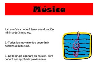 Música 1 .- La música deberá tener una duración mínima de 3 minutos. 2.-Todos los movimientos deberán ir acordes a la música. 3.-Cada grupo aportará su música, pero deberá ser aprobada previamente. 