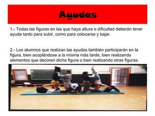 Ayudas 1.- Todas las figuras en las que haya altura o dificultad deberán tener ayuda tanto para subir, como para colocarse y bajar. 2.- Los alumnos que realizan las ayudas también participarán en la figura, bien acoplándose a la misma más tarde, bien realizando elementos que decoren dicha figura o bien realizando otras figuras. 