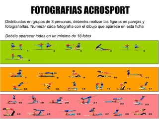 FOTOGRAFIAS ACROSPORT     Distribuidos en grupos de 3 personas, deberéis realizar las figuras en parejas y fotografiarlas. Numerar cada fotografía con el dibujo que aparece en esta ficha   Debéis aparecer todos en un mínimo de 18 fotos       