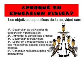 ¿PORQUÉ EN EDUCACION FISICA? 1º.- Desarrollar las actividades de cooperación y participación.  2º.- Aumentar la sensibilidad artística.  3º.- Desarrollar la creatividad.  4º.- Lograr un enriquecimiento de los tres mecanismos básicos   de l  lenguaje corporal.  5º.- Conseguir actitudes lúdicas no competitivas. Los objetivos específicos de la actividad son:  