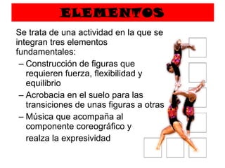 ELEMENTOS Se trata de una actividad en la que se integran tres elementos fundamentales: Construcción de figuras que requieren fuerza, flexibilidad y equilibrio Acrobacia en el suelo para las transiciones de unas figuras a otras Música que acompaña al componente coreográfico y  realza la expresividad 