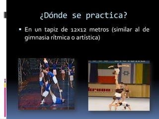 ¿Dónde se practica?
 En un tapiz de 12x12 metros (similar al de
  gimnasia rítmica o artística)
 