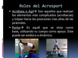 Roles del Acrosport
 Acróbata o Ágil Son aquellos que realizan
  los elementos más complicados (acrobacias)
  y trepan hacia las posiciones mas altas de las
  pirámides.
 Portor Es aquél que se sitúa como
  base, utilizando su cuerpo como apoyo. Éste
  puede ser estático o dinámico.
 