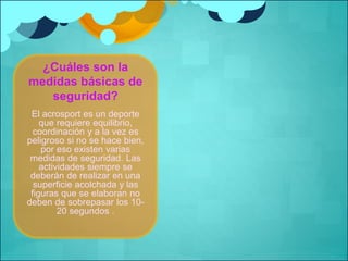¿Cuáles son la 
medidas básicas de 
seguridad? 
El acrosport es un deporte 
que requiere equilibrio, 
coordinación y a la vez es 
peligroso si no se hace bien, 
por eso existen varias 
medidas de seguridad. Las 
actividades siempre se 
deberán de realizar en una 
superficie acolchada y las 
figuras que se elaboran no 
deben de sobrepasar los 10- 
20 segundos . 
 