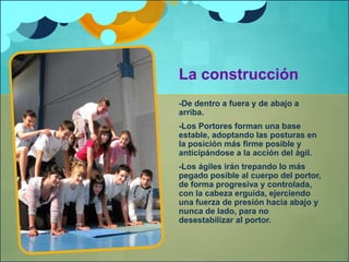 La construcción 
-De dentro a fuera y de abajo a 
arriba. 
-Los Portores forman una base 
estable, adoptando las posturas en 
la posición más firme posible y 
anticipándose a la acción del ágil. 
-Los ágiles irán trepando lo más 
pegado posible al cuerpo del portor, 
de forma progresiva y controlada, 
con la cabeza erguida, ejerciendo 
una fuerza de presión hacia abajo y 
nunca de lado, para no 
desestabilizar al portor. 
 