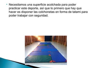    Necesitamos una superficie acolchada para poder
    practicar este deporte, así que lo primero que hay que
    hacer es disponer las colchonetas en forma de tatami para
    poder trabajar con seguridad.
 