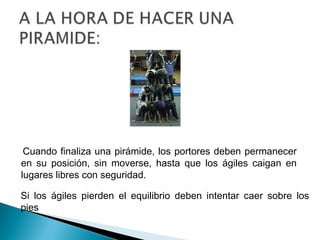 Cuando finaliza una pirámide, los portores deben permanecer
en su posición, sin moverse, hasta que los ágiles caigan en
lugares libres con seguridad.

Si los ágiles pierden el equilibrio deben intentar caer sobre los
pies
 