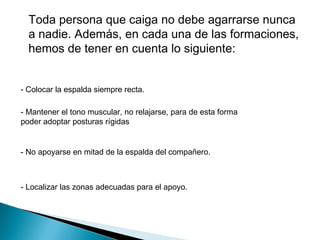 Toda persona que caiga no debe agarrarse nunca
  a nadie. Además, en cada una de las formaciones,
  hemos de tener en cuenta lo siguiente: 


- Colocar la espalda siempre recta. 

- Mantener el tono muscular, no relajarse, para de esta forma
poder adoptar posturas rígidas


- No apoyarse en mitad de la espalda del compañero.



- Localizar las zonas adecuadas para el apoyo.
 