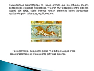   Excavaciones arqueológicas en Grecia afirman que los antiguos griegos
  conocían los ejercicios acrobáticos, y fueron muy populares entre ellos los
  juegos con toros, sobre quienes hacían diferentes saltos acrobáticos
  realizando giros, volteretas, equilibrios, etc.




      Posteriormente, durante los siglos IV al XIII en Europa crece 
  considerablemente el interés por la actividad circense.
 