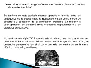 Ya en el renacimiento surge en Venecia el concurso llamado " concurso
   de Arquitectura Viva“.


Es también en este periodo cuando aparece el interés entre los
pedagogos de la época hacia la Educación Física como medio de
desarrollo y educación de la generación creciente. En relación a
esto aparecen los primeros libros orientados especialmente a los
ejercicios acrobáticos.



No será hasta el siglo XVIII cuando esta actividad, que hasta entonces era
producto de las cualidades físicas de las personas que las realizaban, se
desarrolle plenamente en el circo, y con ella los ejercicios en la cama
elástica, trampolín, equilibrios…
 