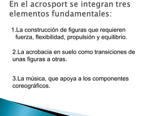 1.La construcción de figuras que requieren
  fuerza, flexibilidad, propulsión y equilibrio.

2.La acrobacia en suelo como transiciones de
unas figuras a otras.


3.La música, que apoya a los componentes
coreográficos.
 