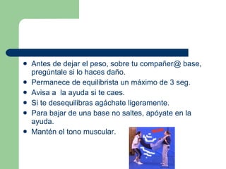 Antes de dejar el peso, sobre tu compañer@ base, pregúntale si lo haces daño. Permanece de equilibrista un máximo de 3 seg. Avisa a  la ayuda si te caes. Si te desequilibras agáchate ligeramente. Para bajar de una base no saltes, apóyate en la ayuda. Mantén el tono muscular. 