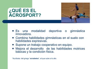 ¿QUÉ ES EL ACROSPORT? Es una modalidad deportiva o gimnástica innovadora. Combina habilidades gimnásticas en el suelo con  habilidades expresivas. Supone un trabajo cooperativo en equipo. Mejora el desarrollo  de las habilidades motrices básicas y la condición física. *Acróbata: del griego “ acrobatos ”, el que sube a lo alto 