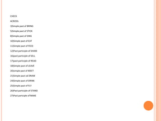 CHECK

ACROSS:

3)Simple past of BRING

5)Simple past of STICK

8)Simple past of SING

10)Simple past of EAT

11)Simple past of FEED

12)Past participle of SHAKE

16)past participle of SELL

17)past participle of READ

18)Simple past of LEAVE

20)simple past of MEET

21)Simple past od DRAW

24)Simple past of DRINK

25)Simple past of FLY

26)Past participle of STAND

27)Past partciple of MAKE
 