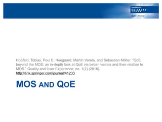 MOS AND QOE
Hoßfeld, Tobias, Poul E. Heegaard, Martín Varela, and Sebastian Möller. "QoE
beyond the MOS: an in-depth look ...