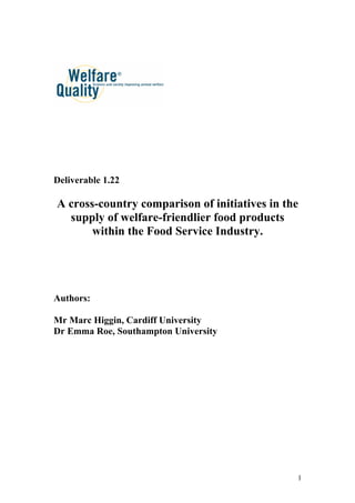 Deliverable 1.22

A cross-country comparison of initiatives in the
  supply of welfare-friendlier food products
       within the Food Service Industry.




Authors:

Mr Marc Higgin, Cardiff University
Dr Emma Roe, Southampton University




                                               1
 