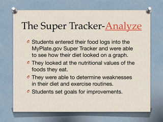 The Super Tracker-Analyze
O Students entered their food logs into the
MyPlate.gov Super Tracker and were able
to see how their diet looked on a graph. 

O They looked at the nutritional values of the
foods they eat.

O They were able to determine weaknesses
in their diet and exercise routines. 

O Students set goals for improvements.
 