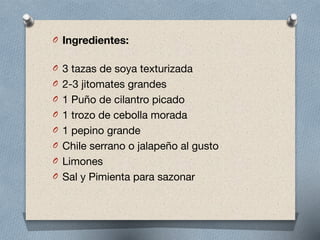 O Ingredientes: 
O 3 tazas de soya texturizada

O 2-3 jitomates grandes

O 1 Puño de cilantro picado

O 1 trozo de cebolla morada

O 1 pepino grande

O Chile serrano o jalapeño al gusto

O Limones

O Sal y Pimienta para sazonar
 