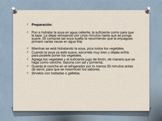  
O Preparación:

!
O Pon a hidratar la soya en agua caliente, la suficiente como para que
la tape. La dejas remojando por unos minutos hasta que se ponga
suave. (Si compras las soya suelta te recomiendo que la enjuagues
primero varias veces en agua fría) 
O Mientras se está hidratando la soya, pica todos los vegetales.

O Cuando la soya ya esté suave, escúrrela muy bien y déjala enfría
para poderle poner los vegetales.

O Agrega los vegetales y el suficiente jugo de limón, de manera que se
haga como ceviche. Sazona con sal y pimienta.

O Guarda el ceviche en el refrigerador por lo menos 30 minutos antes
de servir, para que se maximicen los sabores.

O Sírvelos con tostadas o galletas.
 