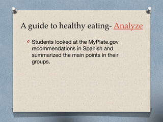 A guide to healthy eating- Analyze
O Students looked at the MyPlate.gov
recommendations in Spanish and
summarized the main points in their
groups.
 