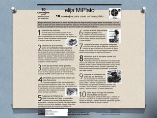 United States
Department of Agriculture
Center for Nutrition
Policy and Promotion
1
2
3
5
4
Visite www.ChooseMyPlate.gov
para obtener más información.
10
8
9
7
6
elija MiPlato
10 consejos para crear un buen plato
Elegir alimentos para llevar un estilo de vida sano es muy sencillo si sigue estos 10 consejos. Use las
ideas de esta lista para balancear las calorías, elegir los alimentos que le conviene comer con mayor frecuencia
y reducir la cantidad de alimentos que le conviene comer con menos frecuencia.
10
consejos
Serie
de educación
en nutrición
DG TipSheet No. 1
Septiembre 2011
El USDA es un proveedor y empleador que ofrece
igualdad de oportunidades para todos.
balancee las calorías
El primer paso para controlar su peso es ver
cuántas calorías USTED necesita al día. Vaya a
www.ChooseMyPlate.gov para determinar la cantidad de
calorías. Hacer actividades físicas también
le ayuda a balancear las calorías.
disfrute de sus comidas,
pero en cantidades más pequeñas
Tómese el tiempo necesario para disfrutar de
sus comidas. El comer demasiado rápido o mientras se
concentra en otras cosas puede resultar en que coma
demasiadas calorías. Preste atención a las señales del
hambre y de saciedad antes, durante y después de las
comidas. Úselas para reconocer cuándo debe comer y
evite las porciones extra grandes
Use platos, platos hondos y vasos más pequeños.
Separe las porciones de alimentos antes de comer.
Al salir a comer, elija las opciones de menor tamaño,
comparta el platillo o llévese parte de la comida a casa.
alimentos que le conviene comer con
más frecuencia
Coma más vegetales, frutas, granos integrales, y
leche y productos lácteos sin grasa o con 1% de grasa.
Esos alimentos contienen los nutrientes que necesita para
la buena salud; entre ellos potasio, calcio,
de sus comidas y bocadillos.
haga que la mitad de su
plato consista en frutas y vegetales
Al preparar sus comidas, elija vegetales rojos,
anaranjados y verduras como tomates, camotes (batatas)
y brócoli, así como otros vegetales. Agregue frutas a las
comidas como parte de los platos principales o de
acompañamiento, o bien como postres.
cambie a leche descremada
o baja en grasa (1%)
Contienen la misma cantidad de
calcio y otros nutrientes esenciales que
la leche entera, pero sin tantas calorías
y grasa saturada.
consuma la mitad en granos integrales
Para consumir más granos integrales, reemplace un
integral, como comer pan de trigo integral en lugar de pan
blanco o arroz integral en lugar de arroz blanco.
alimentos que le conviene comer con
menos frecuencia
Reduzca su consumo de alimentos con grasas sólidas,
azúcar y sal adicionales. Estos incluyen pasteles (bizcochos),
galletitas, helado, dulces, bebidas endulzadas, pizza y carnes
grasas como costillas, chorizo, tocineta y salchichas. Use
estos alimentos como antojitos ocasionales, no alimentos
para todos los días.
compare el contenido de
sodio de los alimentos
Use las etiquetas de Información
Nutricional (“Nutrition Facts”) para elegir
sopas, panes y comidas congeladas con
menos sodio. Elija alimentos enlatados marcados “bajo
en sodio,” “sodio reducido,” o “sin sal adicional” (“low in
sodium,” “reduced sodium,” o “without added salt”).
beba agua en lugar de bebidas
endulzadas con azúcar
Reduzca las calorías al beber agua o bebidas sin
azúcar. En las dietas de los estadounidenses, las gaseosas,
bebidas de energía y bebidas deportivas representan grandes
cantidades adicionales de azúcar y calorías.
 