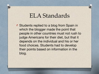 ELA Standards
O Students replied to a blog from Spain in
which the blogger made the point that
people in other countries must not rush to
judge Americans for their diet, but that it
depends on the individual and his or her
food choices. Students had to develop
their points based on information in the
blog.
 