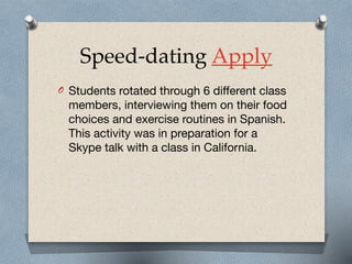 Speed-dating Apply
O Students rotated through 6 different class
members, interviewing them on their food
choices and exercise routines in Spanish.
This activity was in preparation for a
Skype talk with a class in California.
 