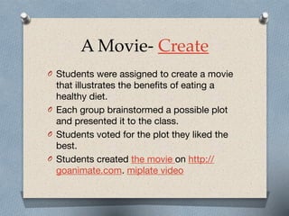 A Movie- Create
O Students were assigned to create a movie
that illustrates the benefits of eating a
healthy diet. 

O Each group brainstormed a possible plot
and presented it to the class. 

O Students voted for the plot they liked the
best.

O Students created the movie on http://
goanimate.com. miplate video
 