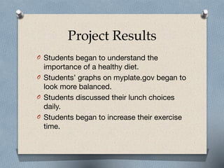 Project Results
O Students began to understand the
importance of a healthy diet.

O Students’ graphs on myplate.gov began to
look more balanced.

O Students discussed their lunch choices
daily.

O Students began to increase their exercise
time.
 