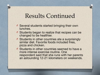 Results Continued
O Several students started bringing their own
lunches. 

O Students began to realize that recipes can be
changed to be healthier.

O Students in other countries ate a surprisingly
similar diet. Favorite foods included fries,
pizza and chicken.

O Students in other countries seemed to have a
more intense exercise routine. One
respondent said that she runs with her parents
an astounding 12-21 kilometers on weekends.
 