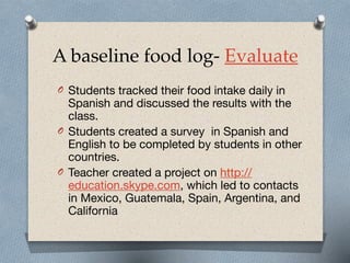 A baseline food log- Evaluate
O Students tracked their food intake daily in
Spanish and discussed the results with the
class.

O Students created a survey in Spanish and
English to be completed by students in other
countries. 

O Teacher created a project on http://
education.skype.com, which led to contacts
in Mexico, Guatemala, Spain, Argentina, and
California
 