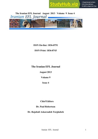 Iranian EFL Journal 1
The Iranian EFL Journal August 2013 Volume 9 Issue 4
ISSN On-line: 1836-8751
ISSN Print: 1836-8743
The Iranian EFL Journal
August 2013
Volume 9
Issue 4
Chief Editors
Dr. Paul Robertson
Dr. Rajabali Askarzadeh Torghabeh
 